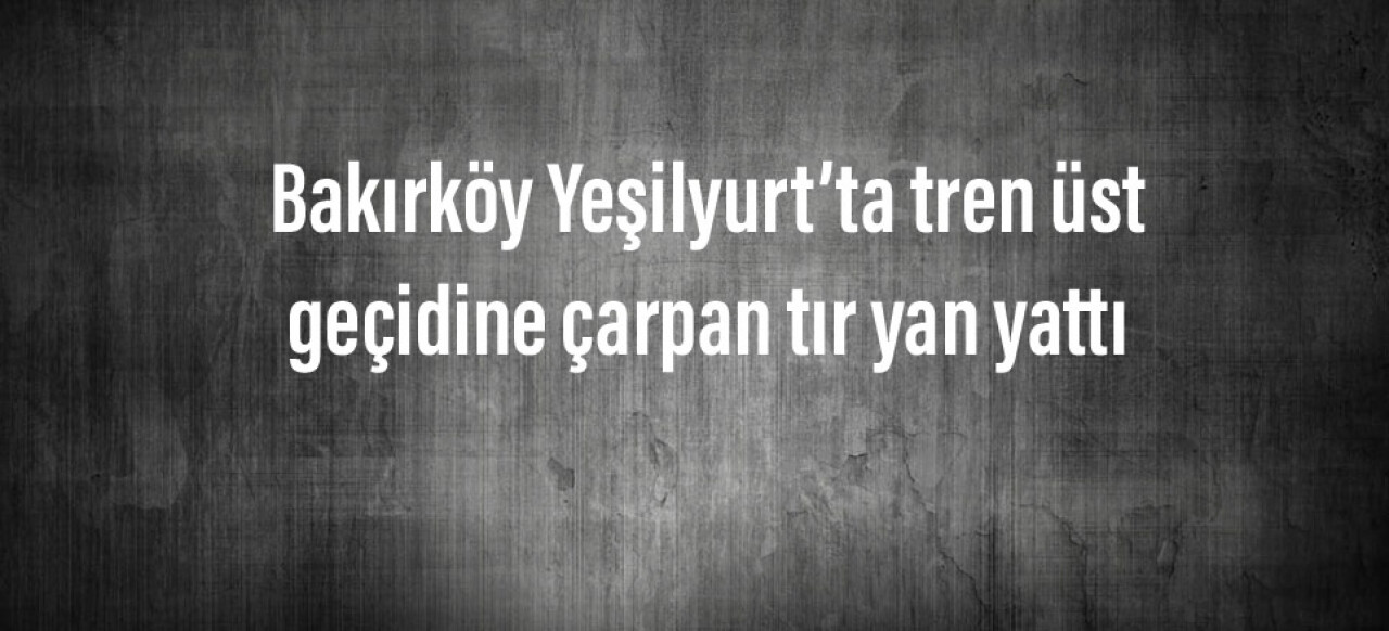 Bakırköy Yeşilyurt’ta tren üst geçidine çarpan tır yan yattı