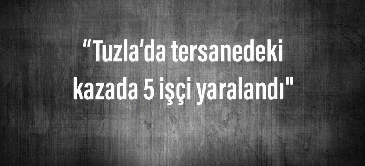 Tuzla’da tersanedeki kazada 5 işçi yaralandı