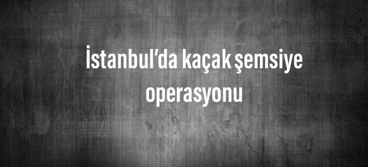 İstanbul’da kaçak şemsiye operasyonu: Değeri 2 milyon 500 bin lira