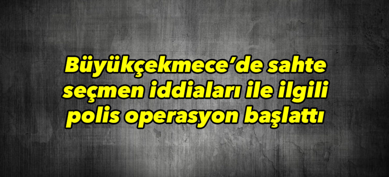 Büyükçekmece’de sahte seçmen operasyonu