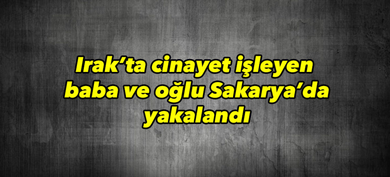 Irak’ta cinayet işleyen baba ve oğlu Sakarya’da yakalandı 