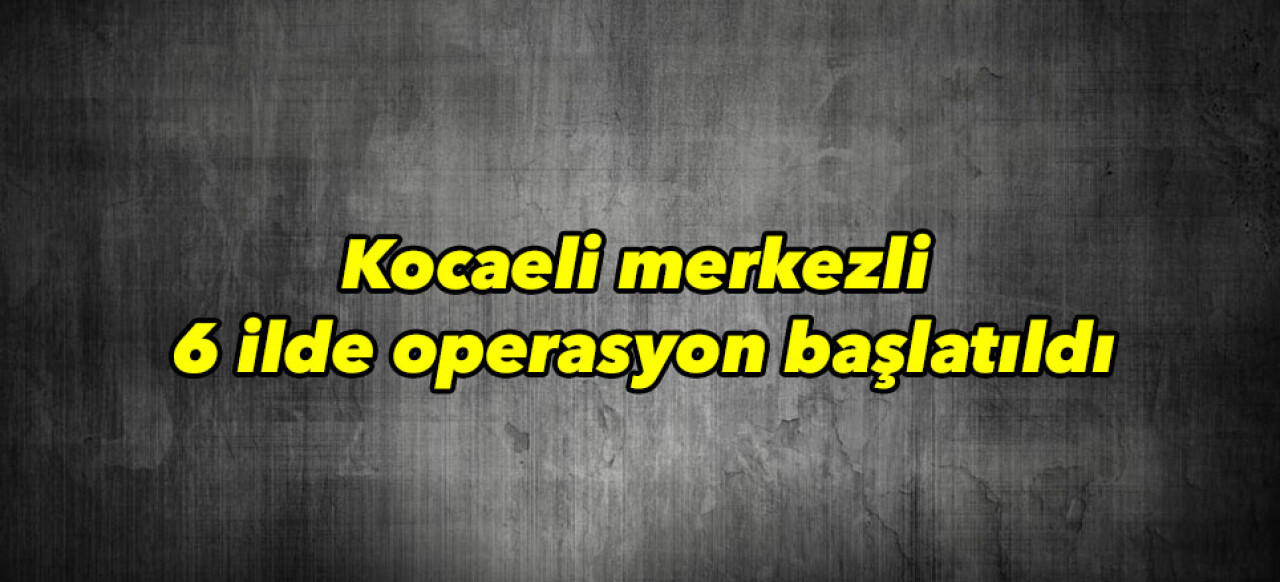 Kocaeli merkezli 6 ilde operasyon başlatıldı