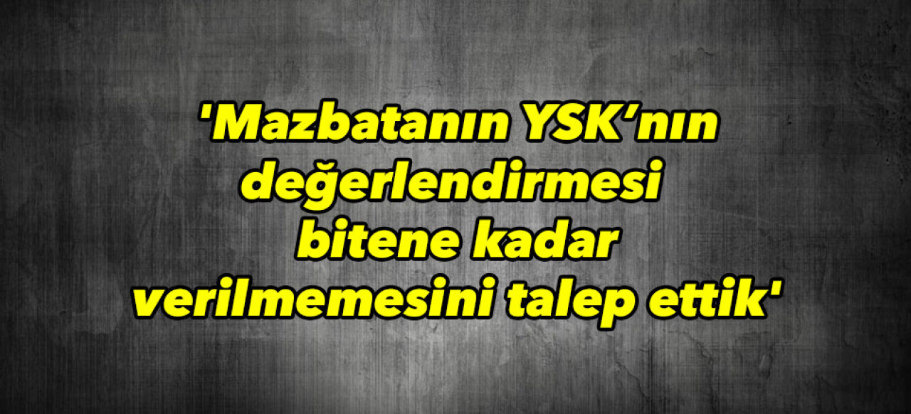 'Mazbatanın YSK’nın değerlendirmesi bitene kadar verilmemesini talep ettik'