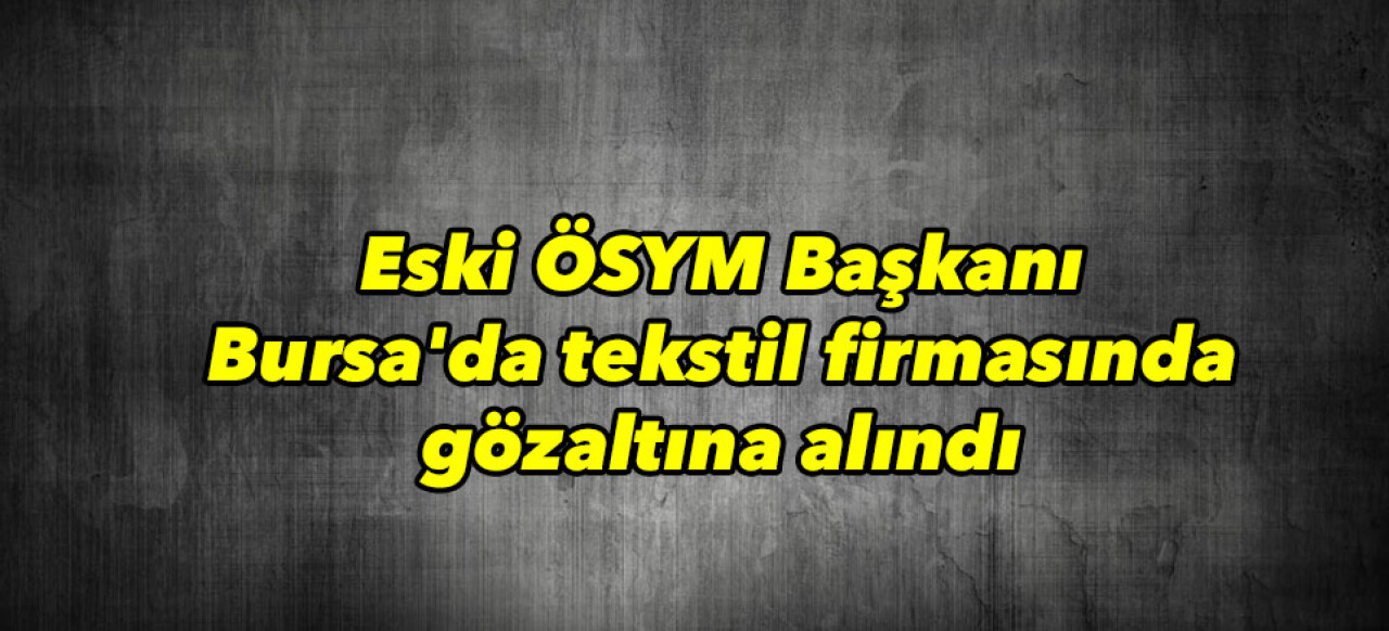 Eski ÖSYM Başkanı Bursa’da tekstil firmasında yakalandı