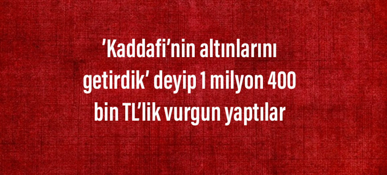 ’Kaddafi’nin altınlarını getirdik’ deyip 1 milyon 400 bin TL’lik vurgun yaptılar