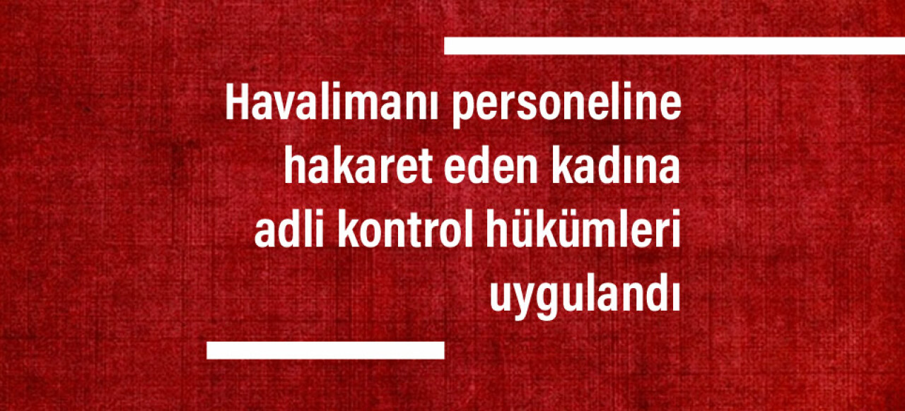 Havalimanı personeline hakaret eden kadına adli kontrol hükümleri uygulandı