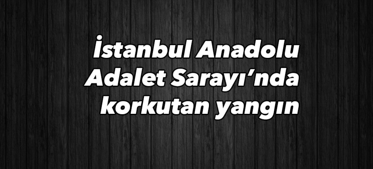 İstanbul Anadolu Adalet Sarayı’nda korkutan yangın