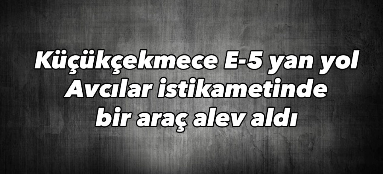 Küçükçekmece E-5 yan yol Avcılar istikametinde bir araç alev aldı