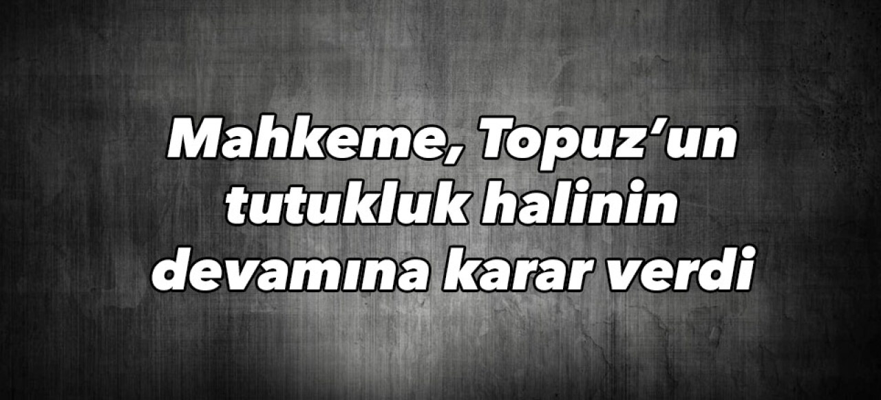 Mahkeme, Topuz’un tutukluk halinin devamına karar verdi