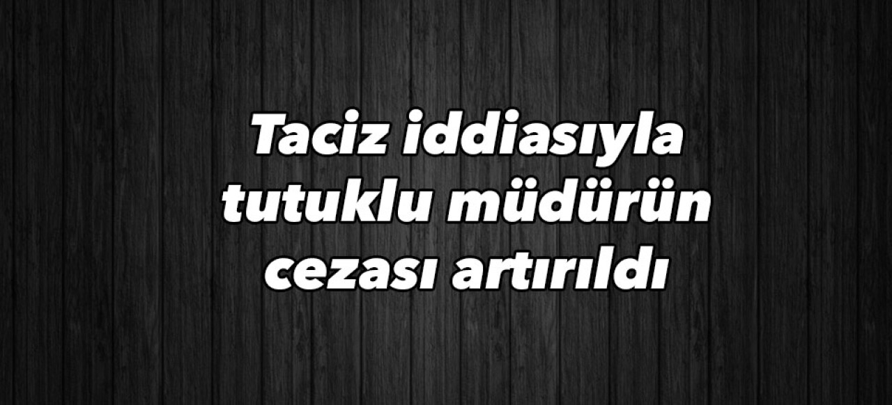 Taciz iddiasıyla tutuklu müdürün cezası artırıldı