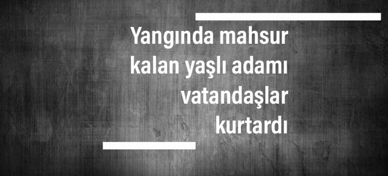 Yangında mahsur kalan yaşlı adamı vatandaşlar kurtardı