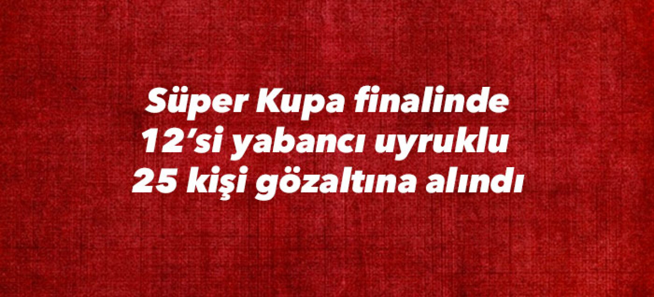 Süper Kupa finalinde 12’si yabancı uyruklu  25 kişi gözaltına alındı