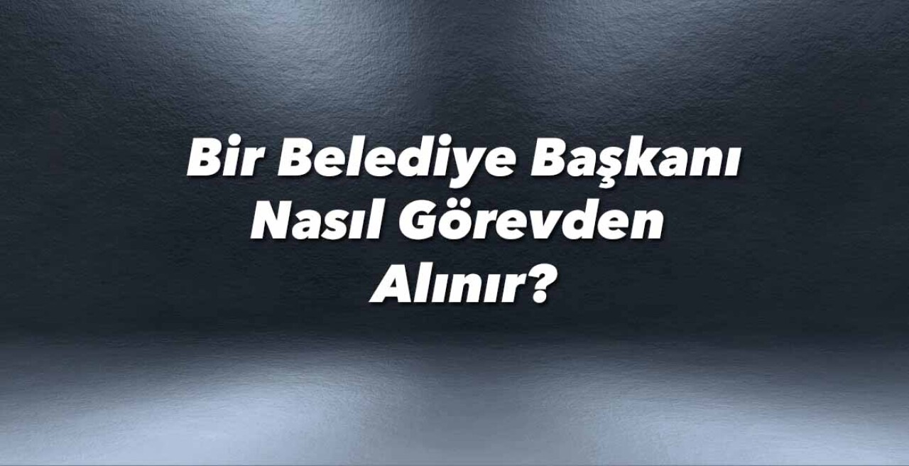 Bir belediye başkanı nasıl görevden alınır?