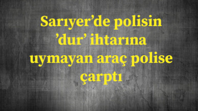 Sarıyer’de polisin ’dur’ ihtarına uymayan araç polise çarptı