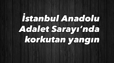 İstanbul Anadolu Adalet Sarayı’nda korkutan yangın