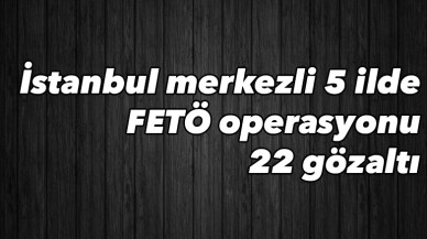 İstanbul merkezli 5 ilde FETÖ operasyonu: 22 gözaltı