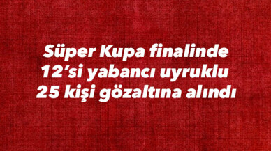 Süper Kupa finalinde 12’si yabancı uyruklu  25 kişi gözaltına alındı