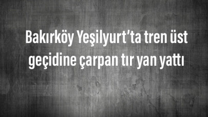 Bakırköy Yeşilyurt’ta tren üst geçidine çarpan tır yan yattı