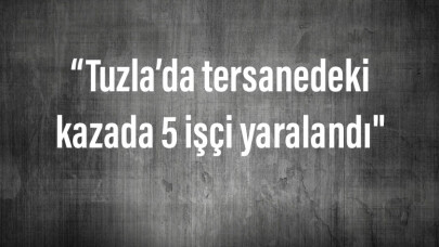 Tuzla’da tersanedeki kazada 5 işçi yaralandı