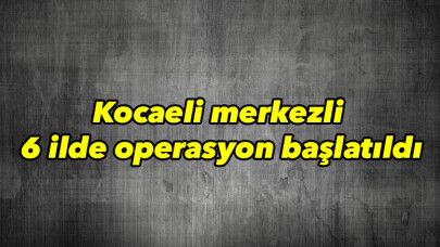 Kocaeli merkezli 6 ilde operasyon başlatıldı