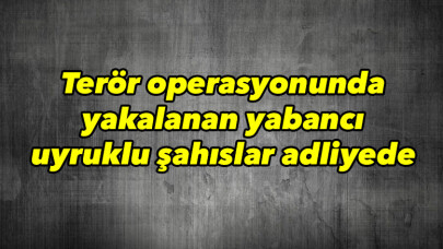 Terör operasyonunda yakalanan yabancı uyruklu şahıslar adliyede