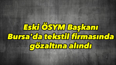 Eski ÖSYM Başkanı Bursa’da tekstil firmasında yakalandı