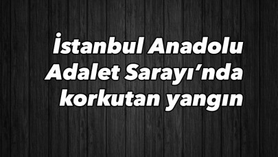 İstanbul Anadolu Adalet Sarayı’nda korkutan yangın