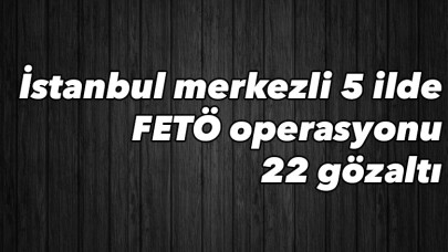 İstanbul merkezli 5 ilde FETÖ operasyonu: 22 gözaltı