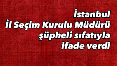İstanbul İl Seçim Kurulu Müdürü şüpheli sıfatıyla ifade verdi 