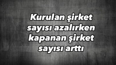 Kurulan şirket sayısı azalırken kapanan şirket sayısı arttı 