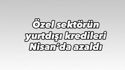Özel sektörün yurtdışı kredileri Nisan'da azaldı 