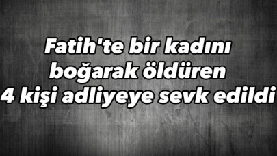 Fatih'te bir kadını boğarak öldüren 4 kişi adliyeye sevk edildi 