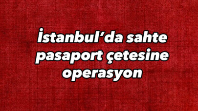 İstanbul’da sahte pasaport çetesine operasyon