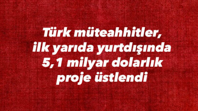 Türk müteahhitler, ilk yarıda yurtdışında 5,1 milyar dolarlık proje üstlendi 