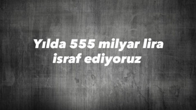 Yılda 555 milyar lira israf ediyoruz 